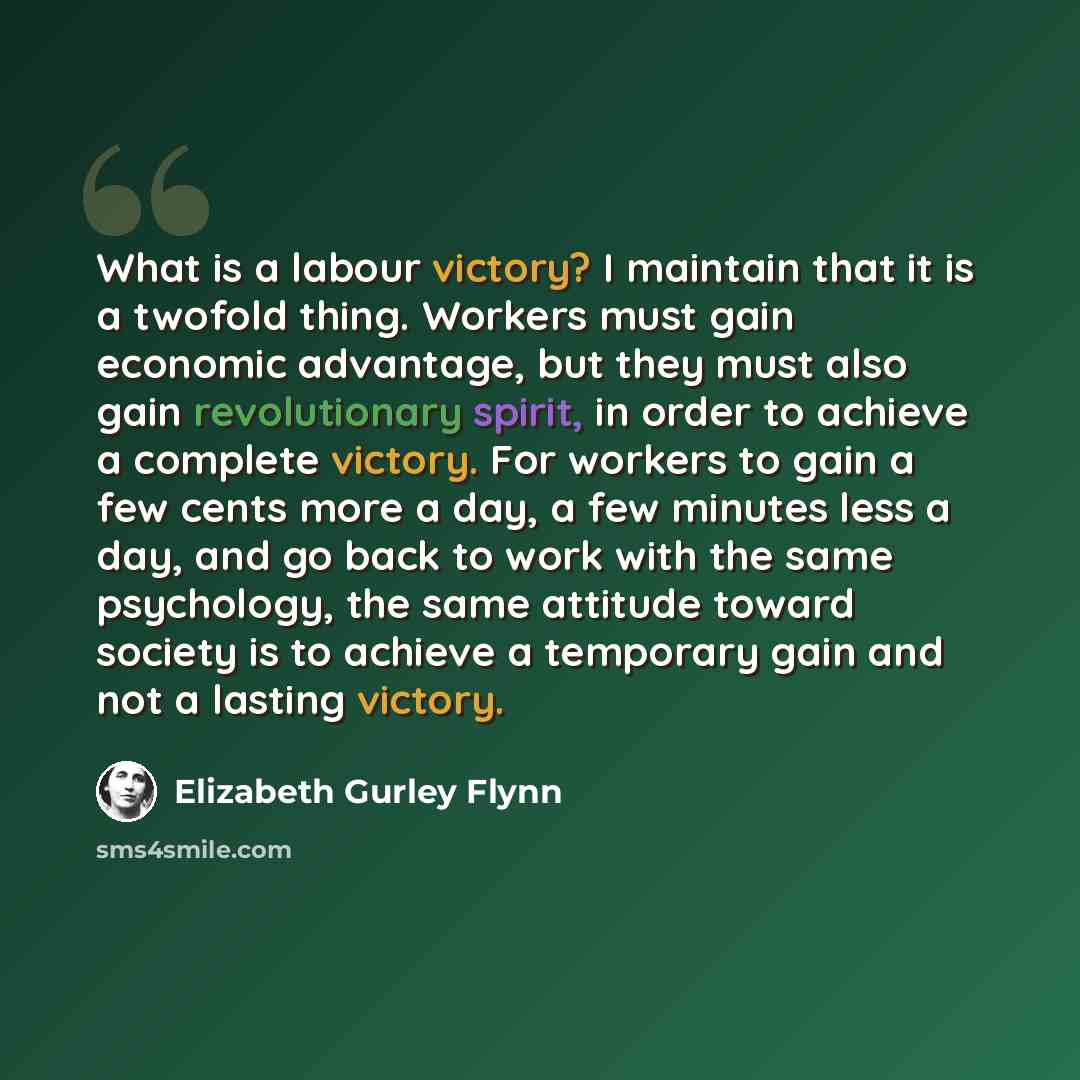 “What is a labour victory? I maintain that it is a twofold thing. Workers must gain economic advantage, but they must also gain revolutionary spirit, in order to achieve a complete victory. For workers to gain a few cents more a day, a few minutes less a day, and go back to work with the same…” quote by Elizabeth Gurley Flynn