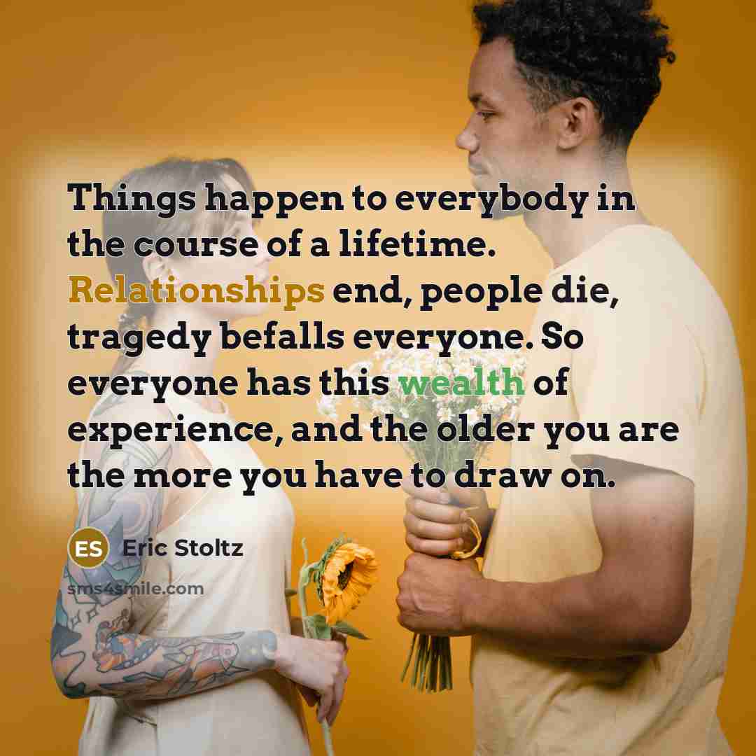 “Things happen to everybody in the course of a lifetime. Relationships end, people die, tragedy befalls everyone. So everyone has this wealth of experience, and the older you are the more you have to draw on.” quote by Eric Stoltz