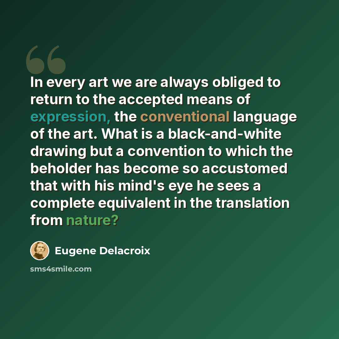 “In every art we are always obliged to return to the accepted means of expression, the conventional language of the art. What is a black-and-white drawing but a convention to which the beholder has become so accustomed that with his mind's eye he sees a complete equivalent in the translation from…” quote by Eugene Delacroix