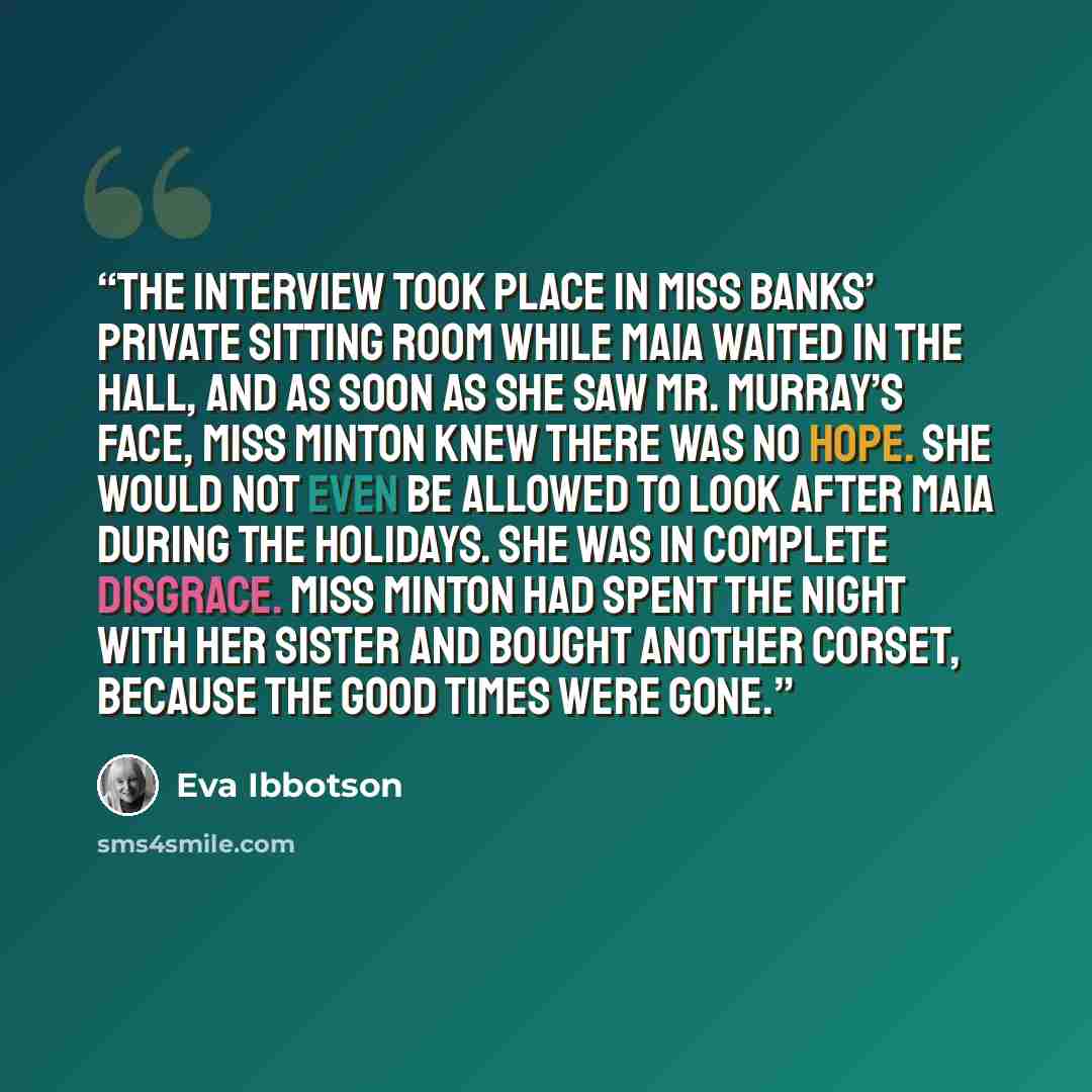 “The interview took place in Miss Banks’ private sitting room while Maia waited in the hall, and as soon as she saw Mr. Murray’s face, Miss Minton knew there was no hope. She would not even be allowed to look after Maia during the holidays. She was in complete disgrace. Miss Minton had spent the…” quote by Eva Ibbotson
