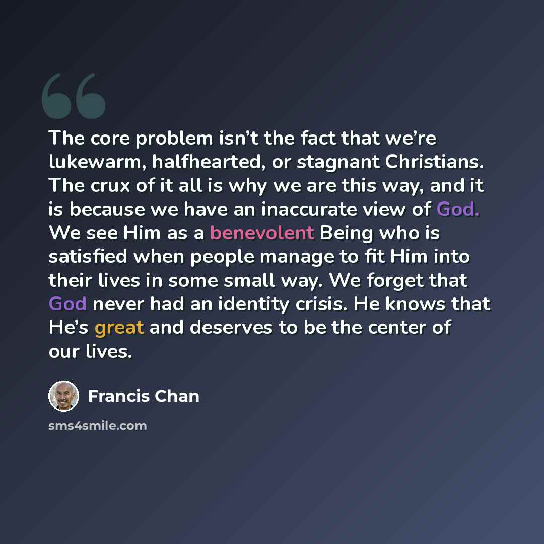 “The core problem isn’t the fact that we’re lukewarm, halfhearted, or stagnant Christians. The crux of it all is why we are this way, and it is because we have an inaccurate view of God. We see Him as a benevolent Being who is satisfied when people manage to fit Him into their lives in some small…” quote by Francis Chan