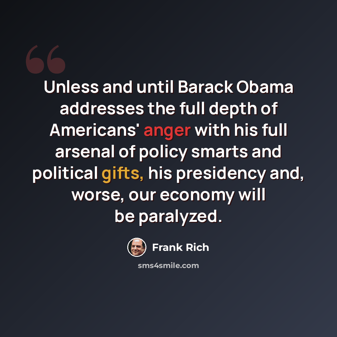 “Unless and until Barack Obama addresses the full depth of Americans' anger with his full arsenal of policy smarts and political gifts, his presidency and, worse, our economy will be paralyzed.” quote by Frank Rich