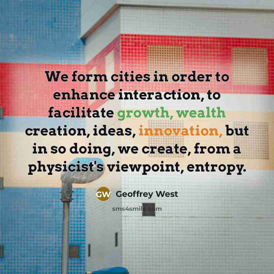 “We form cities in order to enhance interaction, to facilitate growth, wealth creation, ideas, innovation, but in so doing, we create, from a physicist's viewpoint, entropy.” quote by Geoffrey West