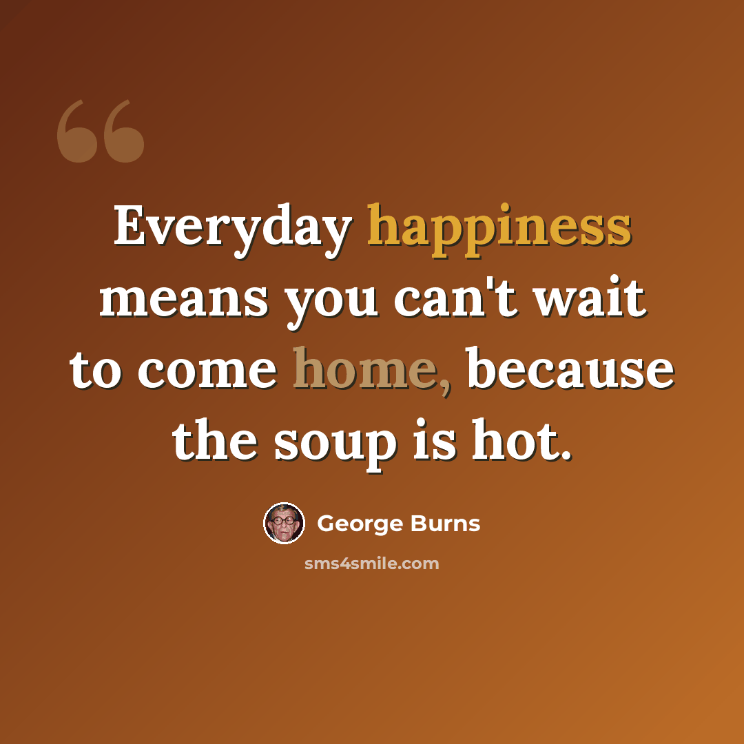 “Everyday happiness means you can't wait to come home, because the soup is hot.” quote by George Burns