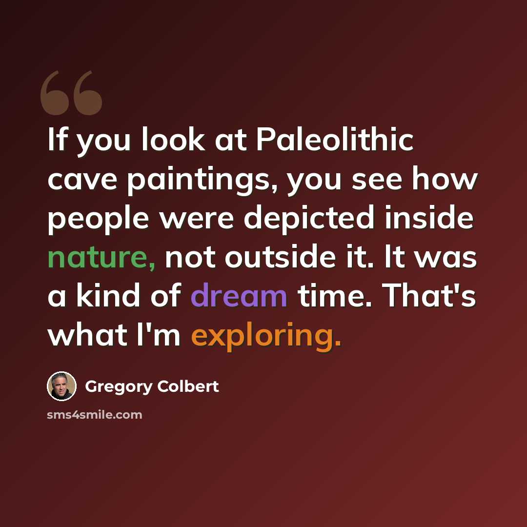 “If you look at Paleolithic cave paintings, you see how people were depicted inside nature, not outside it. It was a kind of dream time. That's what I'm exploring.” quote by Gregory Colbert