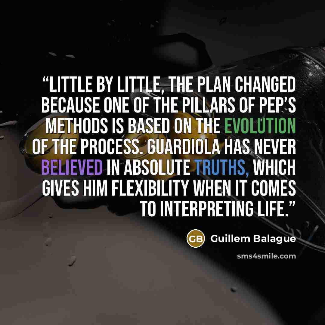 “Little by little, the plan changed because one of the pillars of Pep’s methods is based on the evolution of the process. Guardiola has never believed in absolute truths, which gives him flexibility when it comes to interpreting life.” quote by Guillem Balague