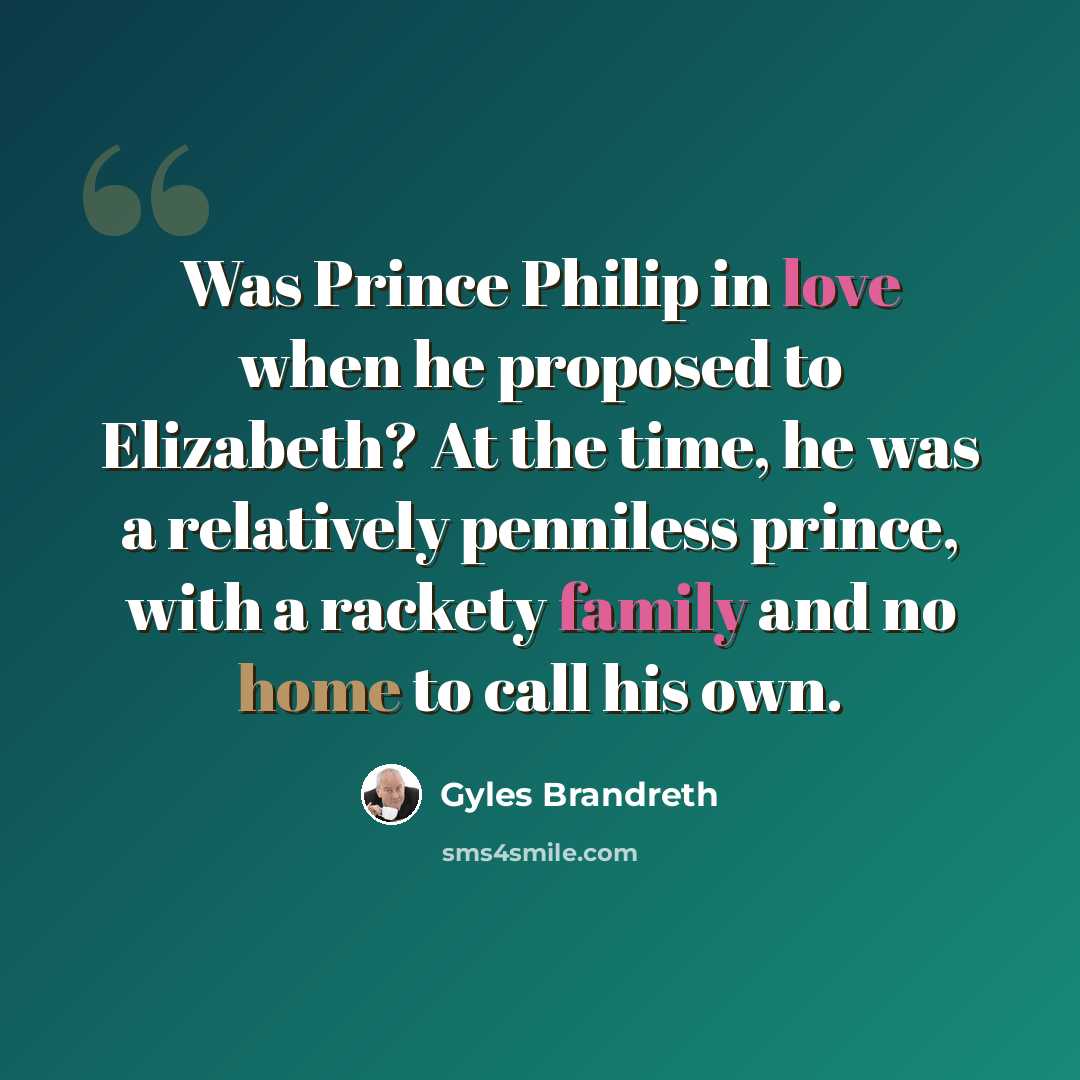 “Was Prince Philip in love when he proposed to Elizabeth? At the time, he was a relatively penniless prince, with a rackety family and no home to call his own.” quote by Gyles Brandreth