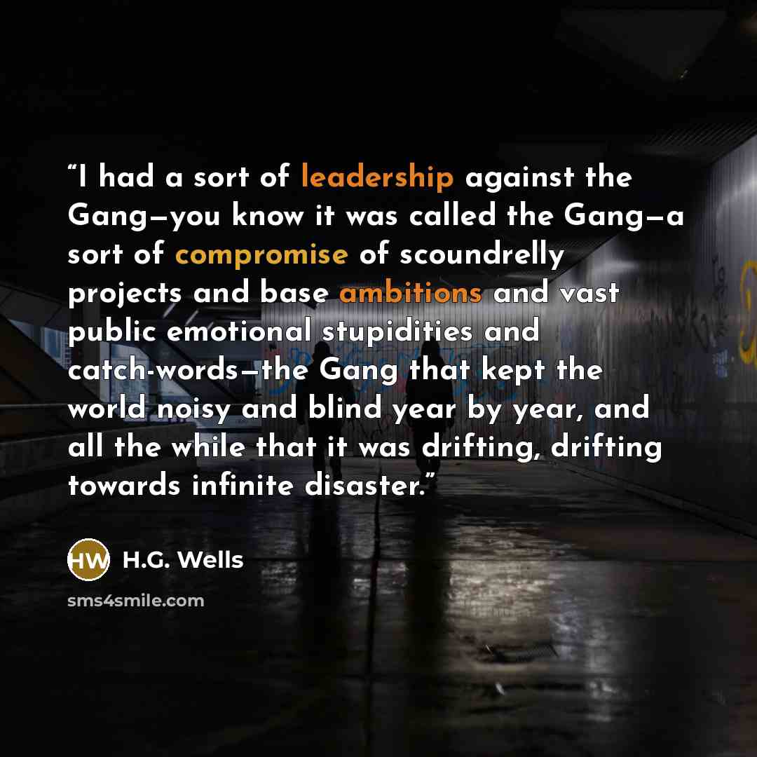 “I had a sort of leadership against the Gang—you know it was called the Gang—a sort of compromise of scoundrelly projects and base ambitions and vast public emotional stupidities and catch-words—the Gang that kept the world noisy and blind year by year, and all the while that it was drifting…” quote by H.G. Wells