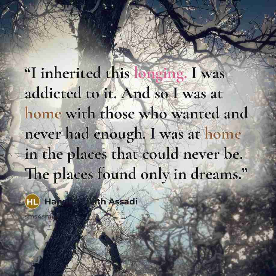 “I inherited this longing. I was addicted to it. And so I was at home with those who wanted and never had enough. I was at home in the places that could never be. The places found only in dreams.” quote by Hannah Lillith Assadi