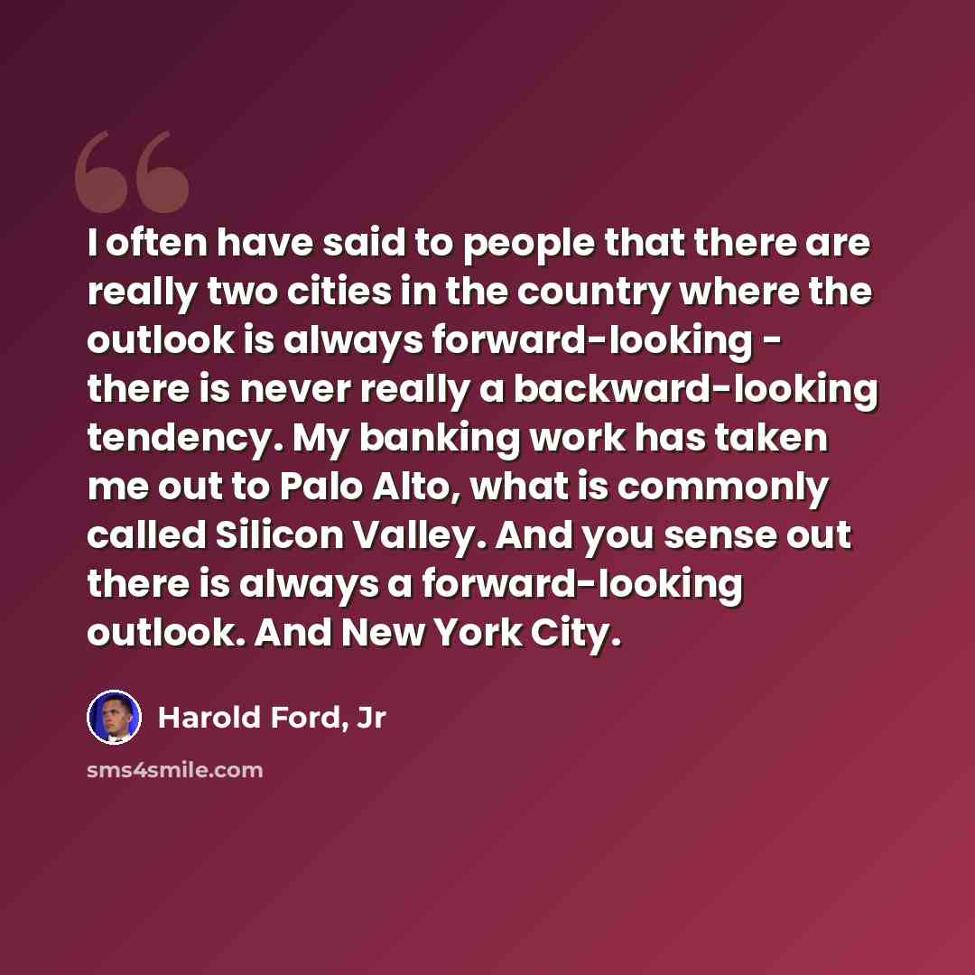 “I often have said to people that there are really two cities in the country where the outlook is always forward-looking - there is never really a backward-looking tendency. My banking work has taken me out to Palo Alto, what is commonly called Silicon Valley. And you sense out there is always a…” quote by Harold Ford, Jr