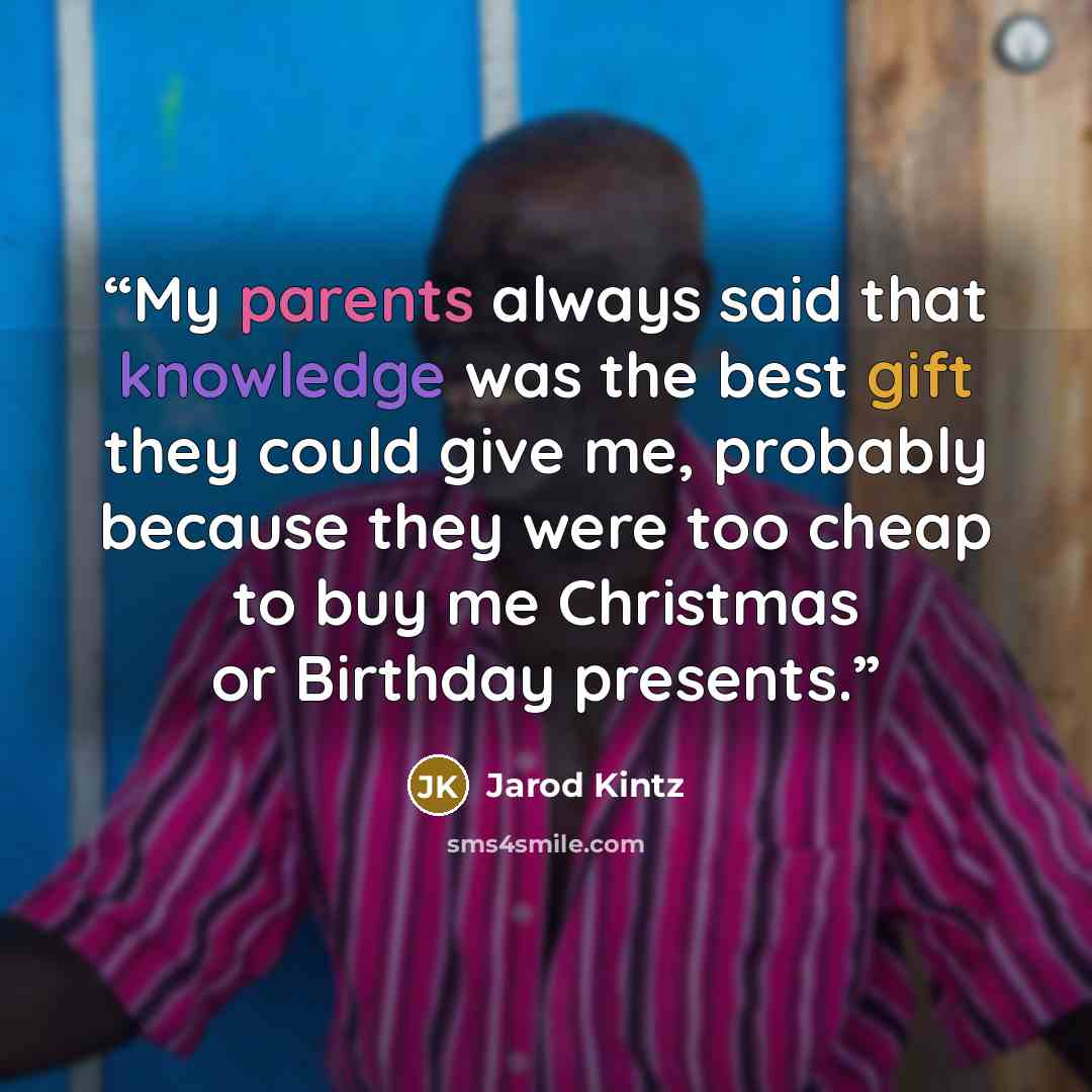 “My parents always said that knowledge was the best gift they could give me, probably because they were too cheap to buy me Christmas or Birthday presents.” quote by Jarod Kintz