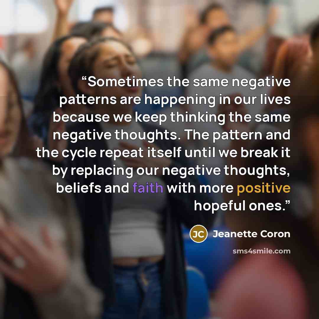 “Sometimes the same negative patterns are happening in our lives because we keep thinking the same negative thoughts. The pattern and the cycle repeat itself until we break it by replacing our negative thoughts, beliefs and faith with more positive hopeful ones.” quote by Jeanette Coron