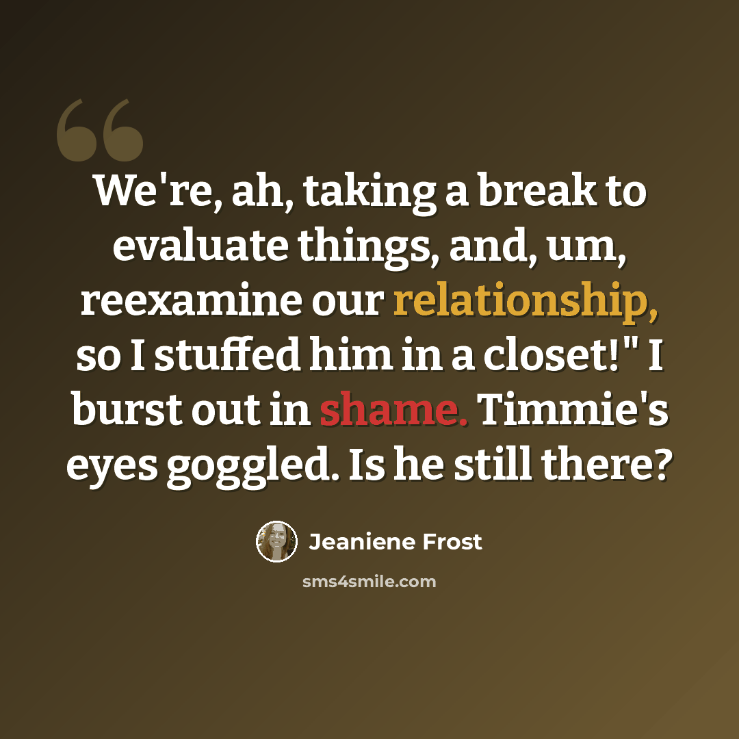 “We're, ah, taking a break to evaluate things, and, um, reexamine our relationship, so I stuffed him in a closet!" I burst out in shame. Timmie's eyes goggled. Is he still there?” quote by Jeaniene Frost