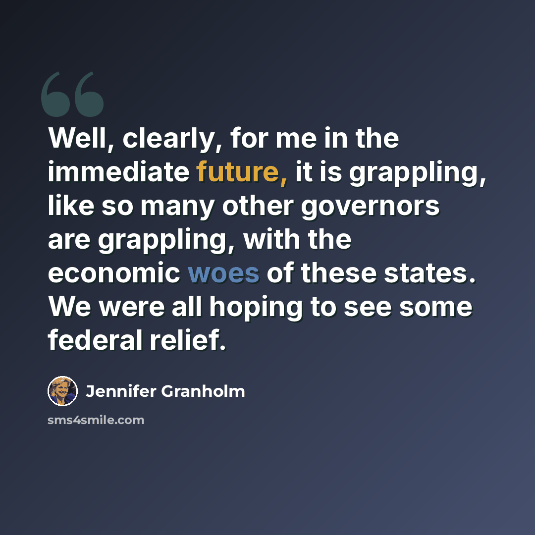 “Well, clearly, for me in the immediate future, it is grappling, like so many other governors are grappling, with the economic woes of these states. We were all hoping to see some federal relief.” quote by Jennifer Granholm