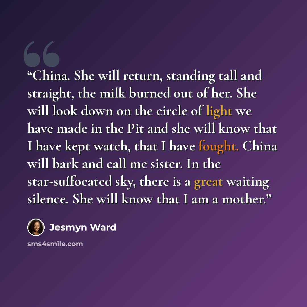 “China. She will return, standing tall and straight, the milk burned out of her. She will look down on the circle of light we have made in the Pit and she will know that I have kept watch, that I have fought. China will bark and call me sister. In the star-suffocated sky, there is a great waiting…” quote by Jesmyn Ward
