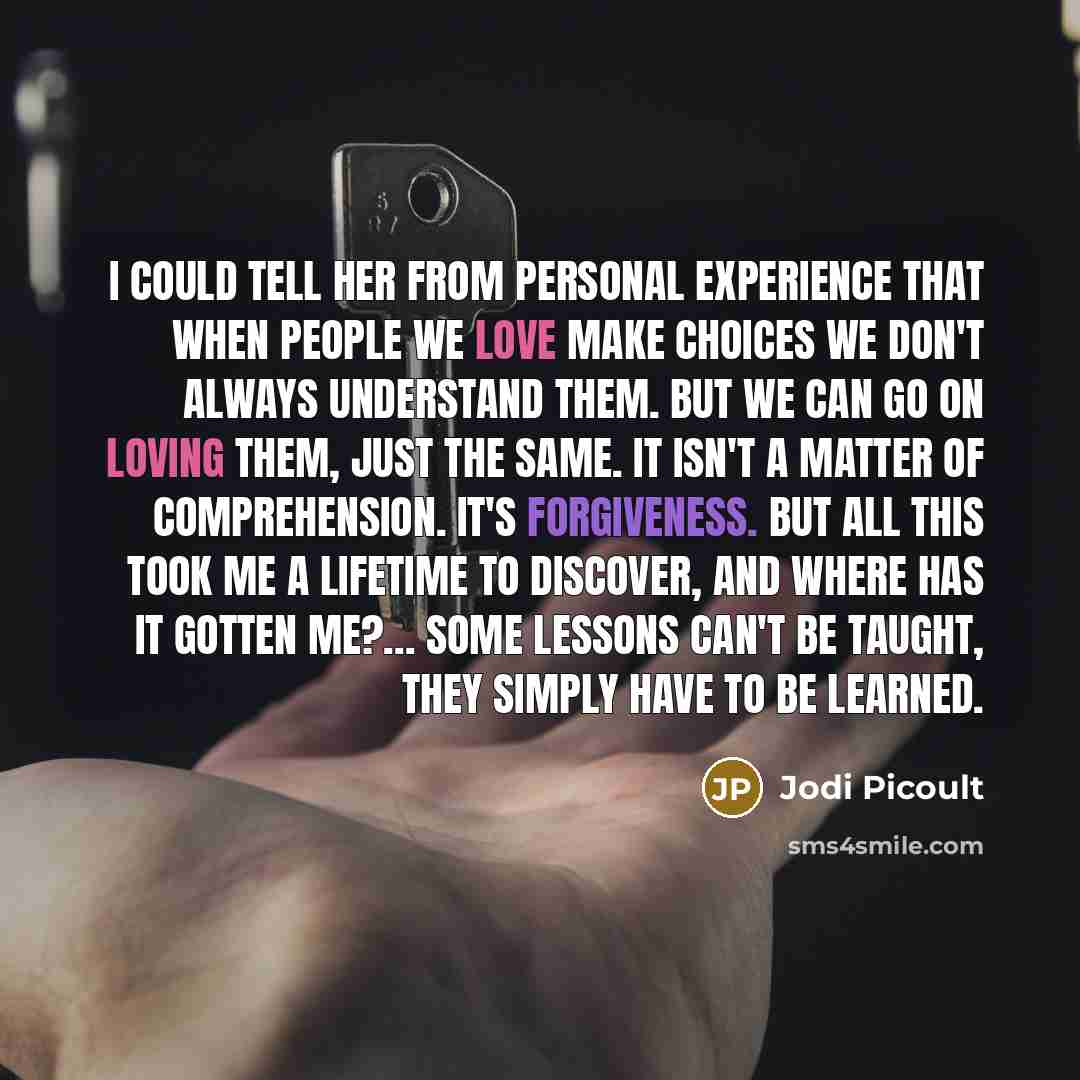 “I could tell her from personal experience that when people we love make choices we don't always understand them. But we can go on loving them, just the same. It isn't a matter of comprehension. It's forgiveness. But all this took me a lifetime to discover, and where has it gotten me?... Some…” quote by Jodi Picoult
