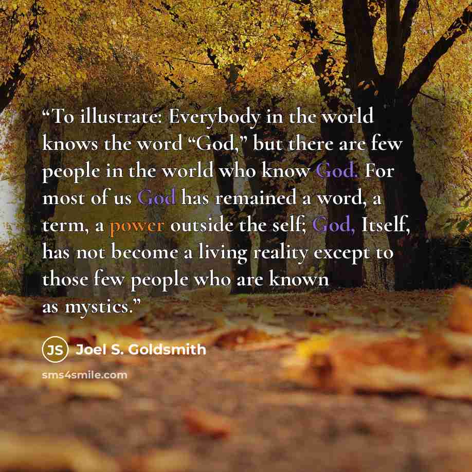 “To illustrate: Everybody in the world knows the word “God,” but there are few people in the world who know God. For most of us God has remained a word, a term, a power outside the self; God, Itself, has not become a living reality except to those few people who are known as mystics.” quote by Joel S. Goldsmith