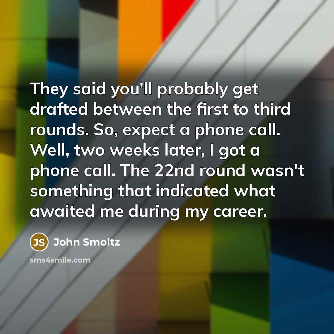 “They said you'll probably get drafted between the first to third rounds. So, expect a phone call. Well, two weeks later, I got a phone call. The 22nd round wasn't something that indicated what awaited me during my career.” quote by John Smoltz