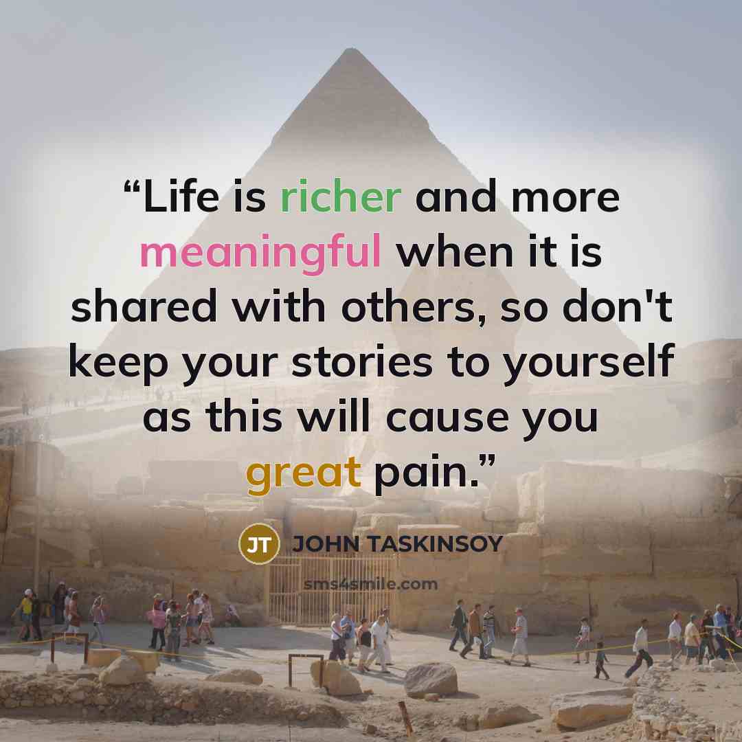 “Life is richer and more meaningful when it is shared with others, so don't keep your stories to yourself as this will cause you great pain.” quote by John Taskinsoy
