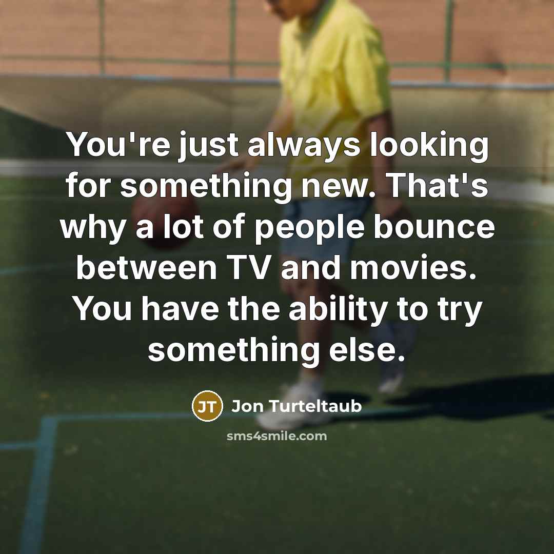 “You're just always looking for something new. That's why a lot of people bounce between TV and movies. You have the ability to try something else.” quote by Jon Turteltaub