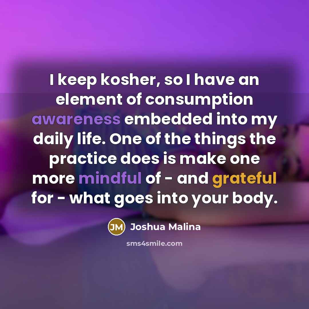 “I keep kosher, so I have an element of consumption awareness embedded into my daily life. One of the things the practice does is make one more mindful of - and grateful for - what goes into your body.” quote by Joshua Malina