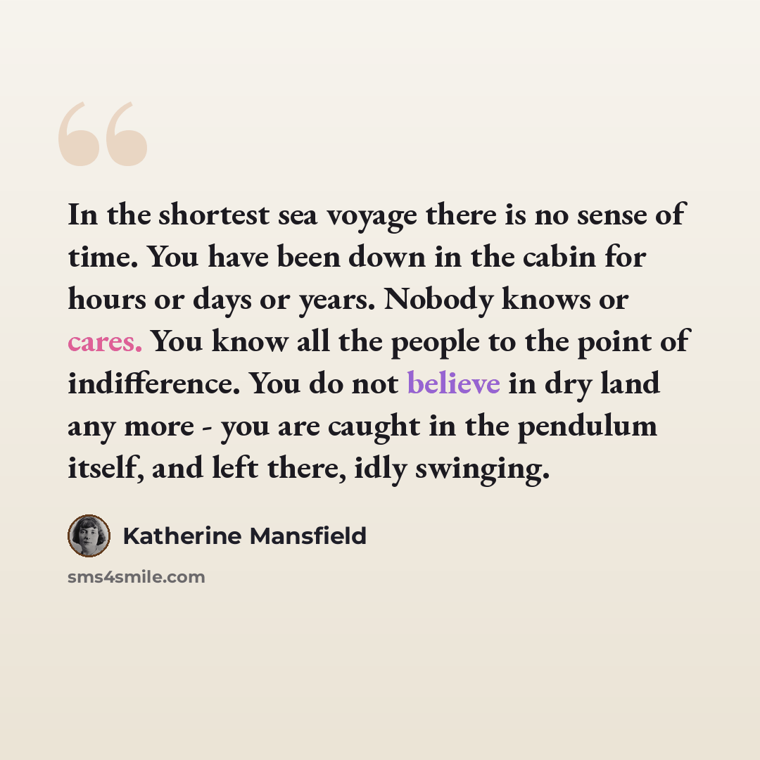 “In the shortest sea voyage there is no sense of time. You have been down in the cabin for hours or days or years. Nobody knows or cares. You know all the people to the point of indifference. You do not believe in dry land any more - you are caught in the pendulum itself, and left there, idly…” quote by Katherine Mansfield