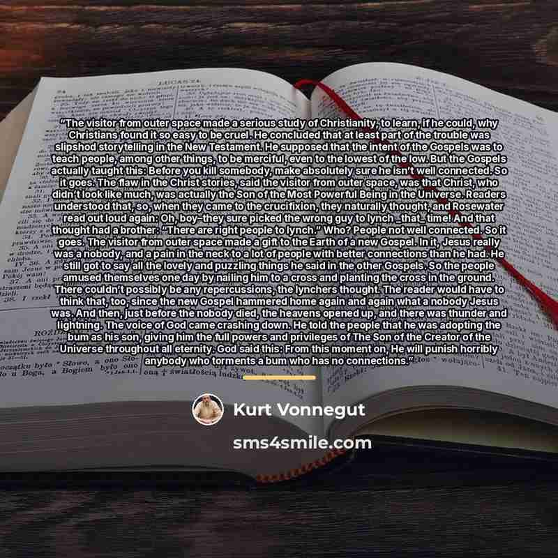 “The visitor from outer space made a serious study of Christianity, to learn, if he could, why Christians found it so easy to be cruel. He concluded that at least part of the trouble was slipshod storytelling in the New Testament. He supposed that the intent of the Gospels was to teach people…” quote by Kurt Vonnegut