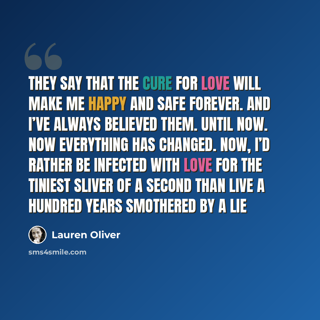 “They say that the cure for love will make me happy and safe forever. And I’ve always believed them. Until now. Now everything has changed. Now, I’d rather be infected with love for the tiniest sliver of a second than live a hundred years smothered by a lie” quote by Lauren Oliver