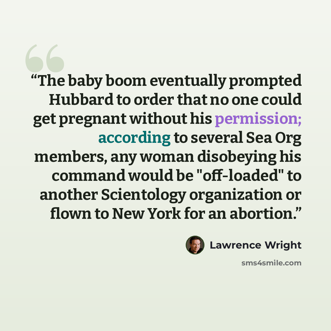 “The baby boom eventually prompted Hubbard to order that no one could get pregnant without his permission; according to several Sea Org members, any woman disobeying his command would be "off-loaded" to another Scientology organization or flown to New York for an abortion.” quote by Lawrence Wright