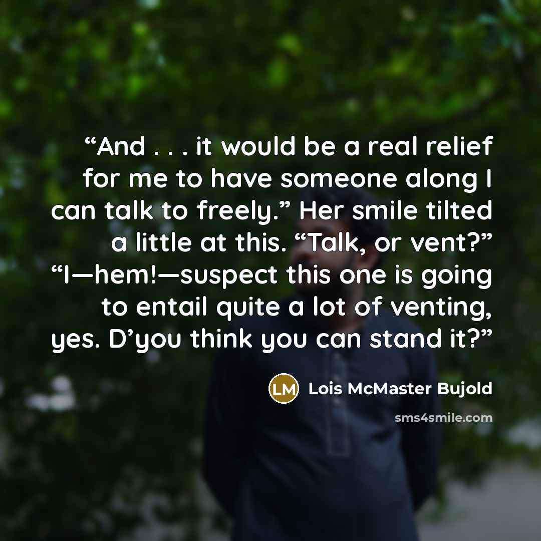 “And . . . it would be a real relief for me to have someone along I can talk to freely.” Her smile tilted a little at this. “Talk, or vent?” “I—hem!—suspect this one is going to entail quite a lot of venting, yes. D’you think you can stand it?” quote by Lois McMaster Bujold