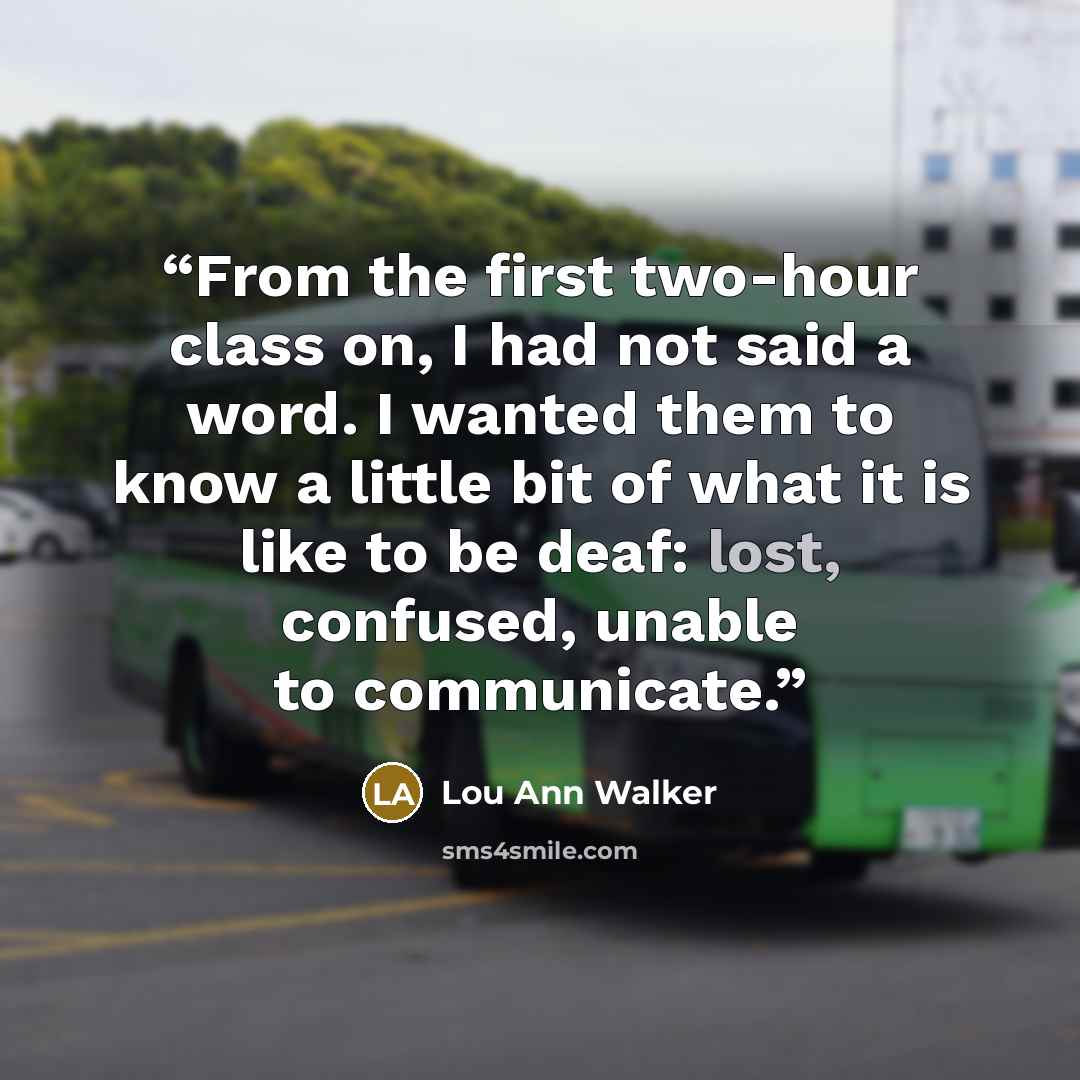 “From the first two-hour class on, I had not said a word. I wanted them to know a little bit of what it is like to be deaf: lost, confused, unable to communicate.” quote by Lou Ann Walker