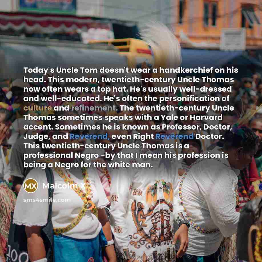“Today's Uncle Tom doesn't wear a handkerchief on his head. This modern, twentieth-century Uncle Thomas now often wears a top hat. He's usually well-dressed and well-educated. He's often the personification of culture and refinement. The twentieth-century Uncle Thomas sometimes speaks with a Yale…” quote by Malcolm X
