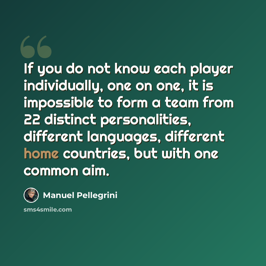 “If you do not know each player individually, one on one, it is impossible to form a team from 22 distinct personalities, different languages, different home countries, but with one common aim.” quote by Manuel Pellegrini