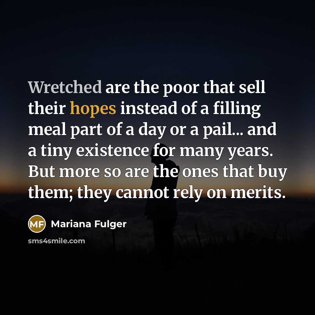 “Wretched are the poor that sell their hopes instead of a filling meal part of a day or a pail... and a tiny existence for many years. But more so are the ones that buy them; they cannot rely on merits.” quote by Mariana Fulger