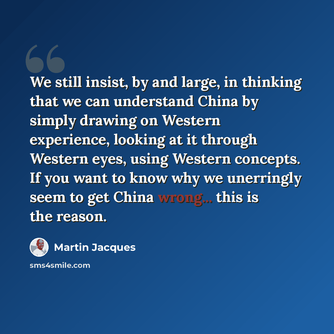 “We still insist, by and large, in thinking that we can understand China by simply drawing on Western experience, looking at it through Western eyes, using Western concepts. If you want to know why we unerringly seem to get China wrong... this is the reason.” quote by Martin Jacques