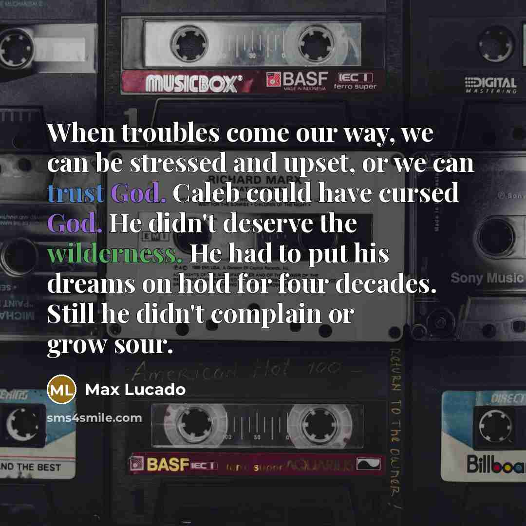 “When troubles come our way, we can be stressed and upset, or we can trust God. Caleb could have cursed God. He didn't deserve the wilderness. He had to put his dreams on hold for four decades. Still he didn't complain or grow sour.” quote by Max Lucado