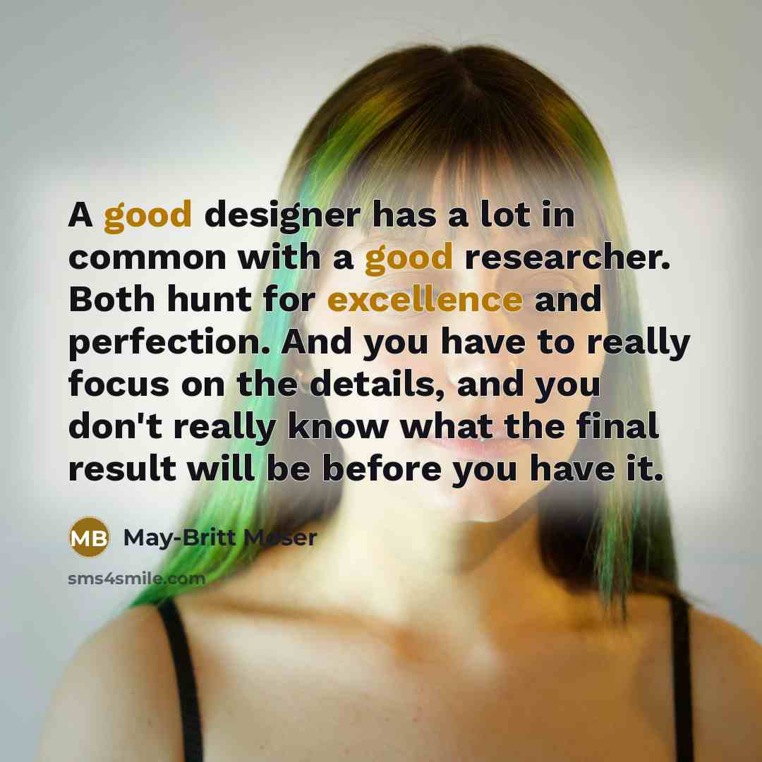 “A good designer has a lot in common with a good researcher. Both hunt for excellence and perfection. And you have to really focus on the details, and you don't really know what the final result will be before you have it.” quote by May-Britt Moser