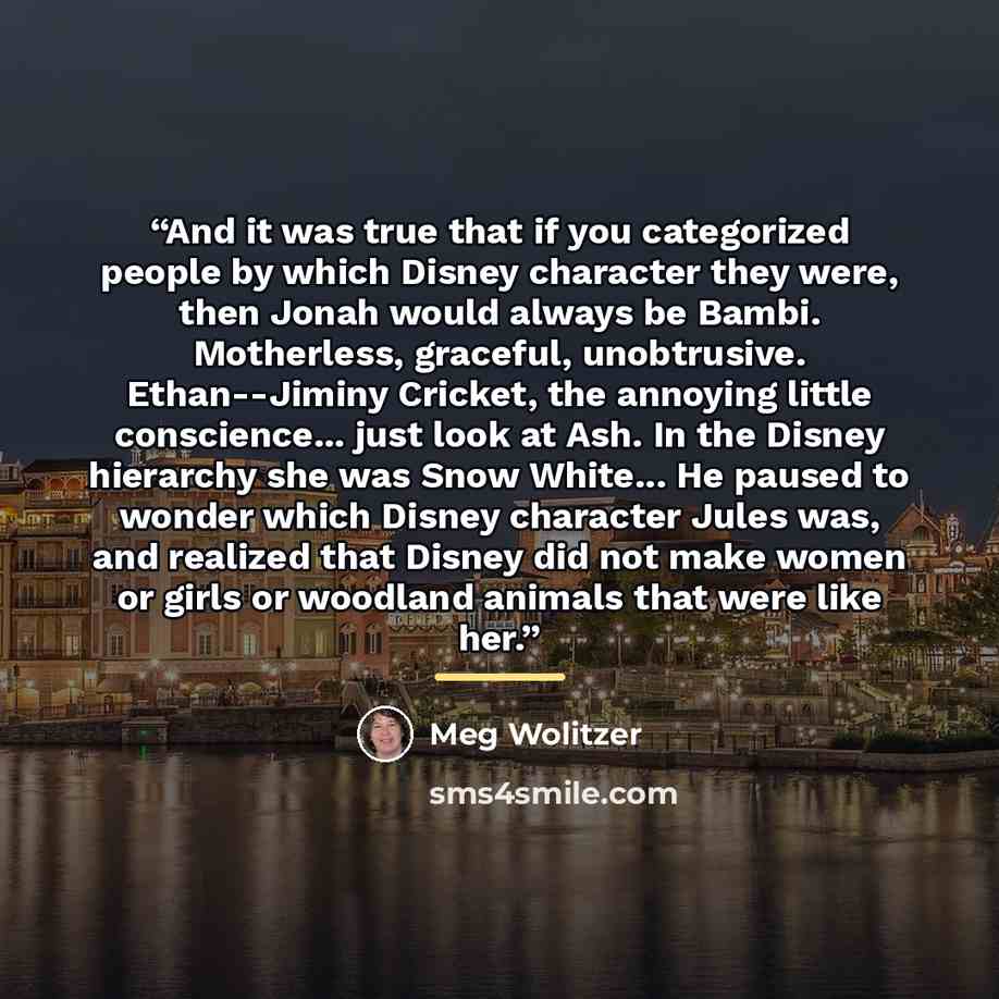 “And it was true that if you categorized people by which Disney character they were, then Jonah would always be Bambi. Motherless, graceful, unobtrusive. Ethan--Jiminy Cricket, the annoying little conscience... just look at Ash. In the Disney hierarchy she was Snow White... He paused to wonder…” quote by Meg Wolitzer