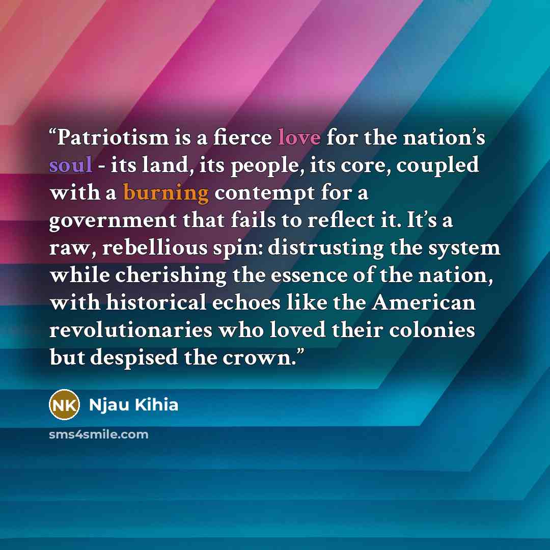 “Patriotism is a fierce love for the nation’s soul - its land, its people, its core, coupled with a burning contempt for a government that fails to reflect it. It’s a raw, rebellious spin: distrusting the system while cherishing the essence of the nation, with historical echoes like the American…” quote by Njau Kihia