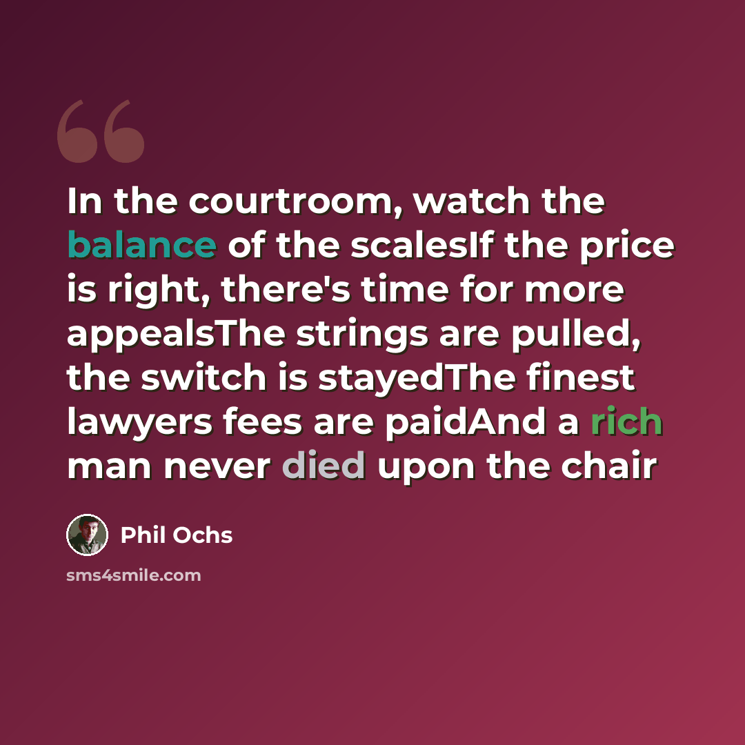 “In the courtroom, watch the balance of the scalesIf the price is right, there's time for more appealsThe strings are pulled, the switch is stayedThe finest lawyers fees are paidAnd a rich man never died upon the chair” quote by Phil Ochs