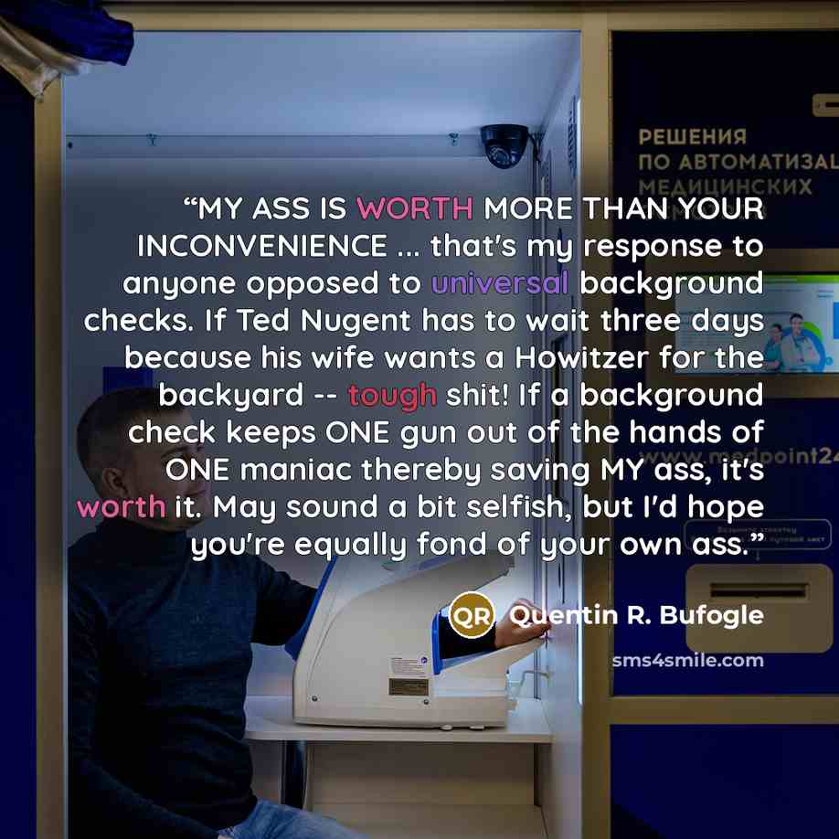 “MY ASS IS WORTH MORE THAN YOUR INCONVENIENCE ... that's my response to anyone opposed to universal background checks. If Ted Nugent has to wait three days because his wife wants a Howitzer for the backyard -- tough shit! If a background check keeps ONE gun out of the hands of ONE maniac thereby…” quote by Quentin R. Bufogle