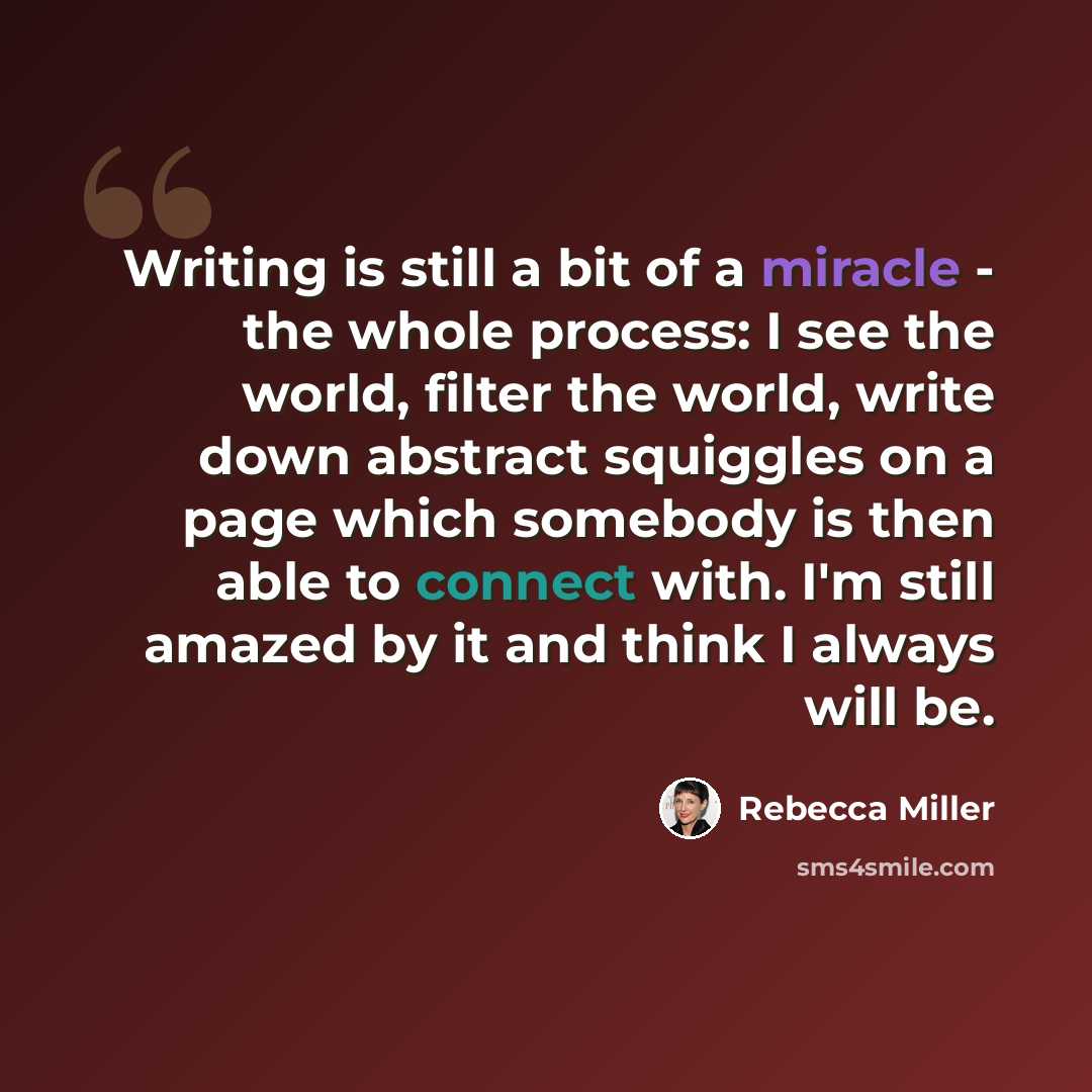 “Writing is still a bit of a miracle - the whole process: I see the world, filter the world, write down abstract squiggles on a page which somebody is then able to connect with. I'm still amazed by it and think I always will be.” quote by Rebecca Miller