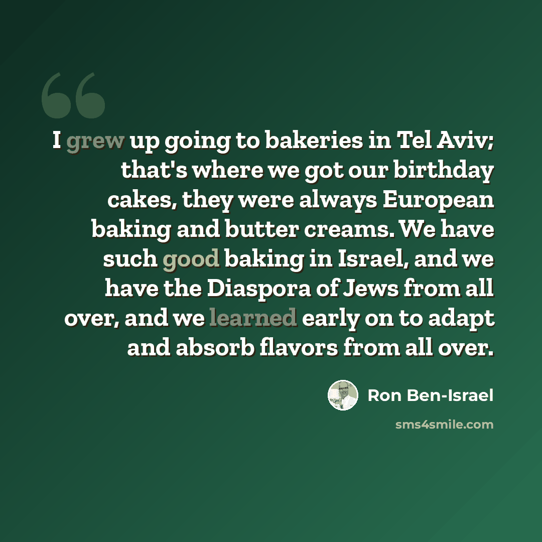 “I grew up going to bakeries in Tel Aviv; that's where we got our birthday cakes, they were always European baking and butter creams. We have such good baking in Israel, and we have the Diaspora of Jews from all over, and we learned early on to adapt and absorb flavors from all over.” quote by Ron Ben-Israel