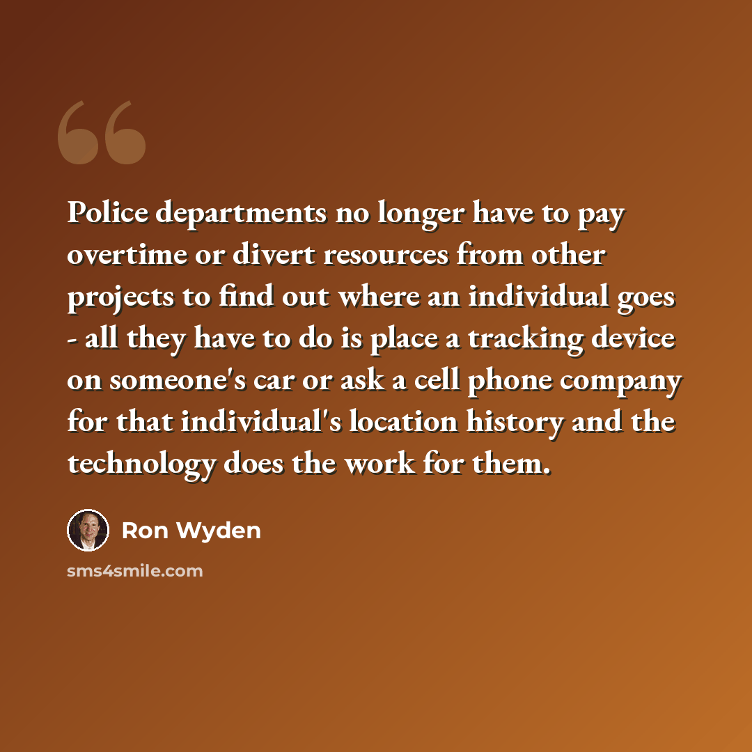 “Police departments no longer have to pay overtime or divert resources from other projects to find out where an individual goes - all they have to do is place a tracking device on someone's car or ask a cell phone company for that individual's location history and the technology does the work for…” quote by Ron Wyden