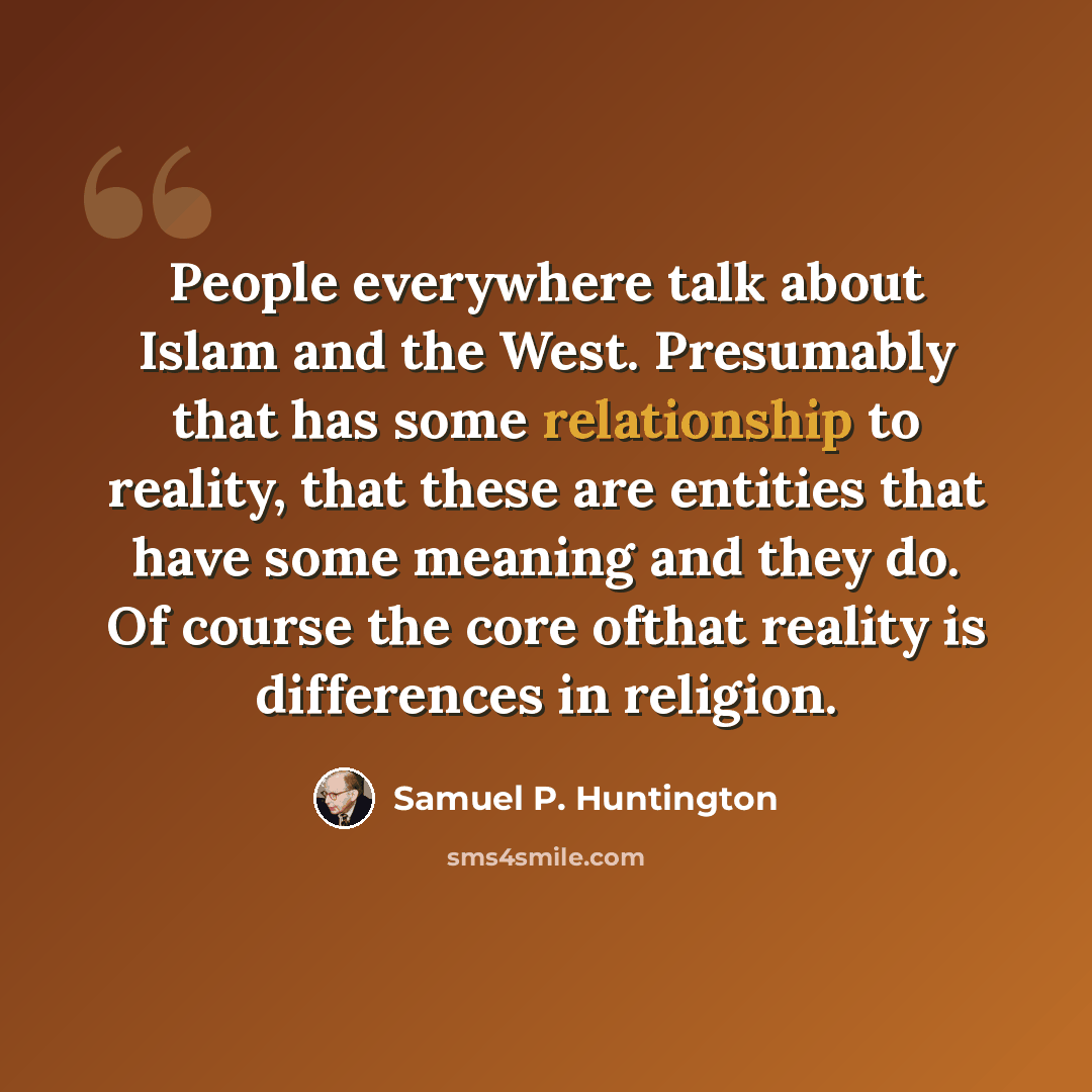 “People everywhere talk about Islam and the West. Presumably that has some relationship to reality, that these are entities that have some meaning and they do. Of course the core ofthat reality is differences in religion.” quote by Samuel P. Huntington