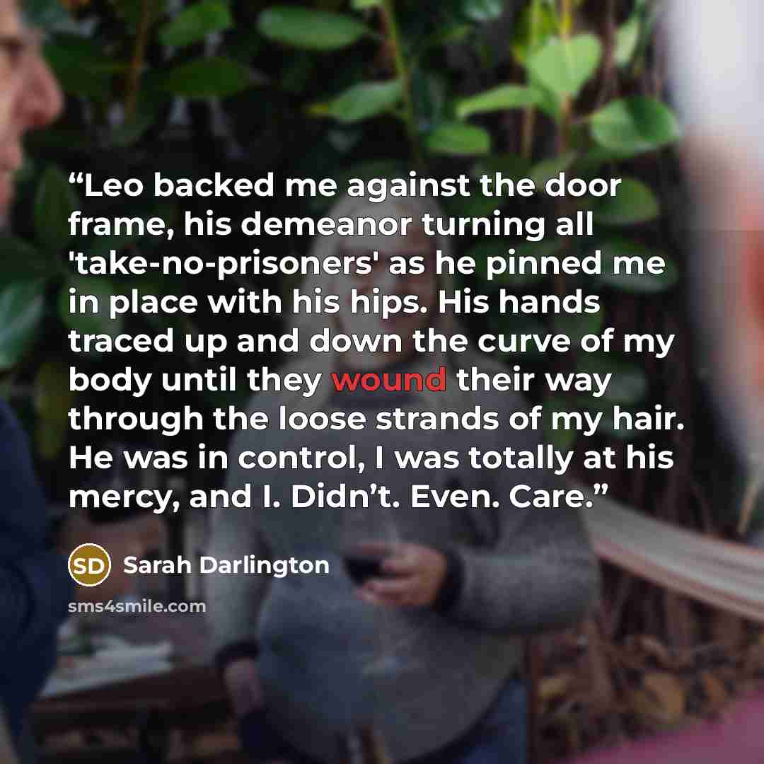 “Leo backed me against the door frame, his demeanor turning all 'take-no-prisoners' as he pinned me in place with his hips. His hands traced up and down the curve of my body until they wound their way through the loose strands of my hair. He was in control, I was totally at his mercy, and I…” quote by Sarah Darlington