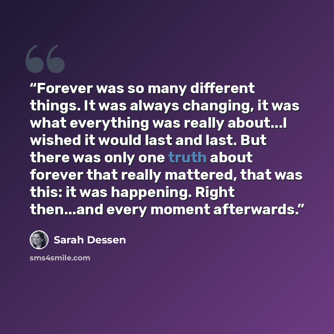 “Forever was so many different things. It was always changing, it was what everything was really about...I wished it would last and last. But there was only one truth about forever that really mattered, that was this: it was happening. Right then...and every moment afterwards.” quote by Sarah Dessen