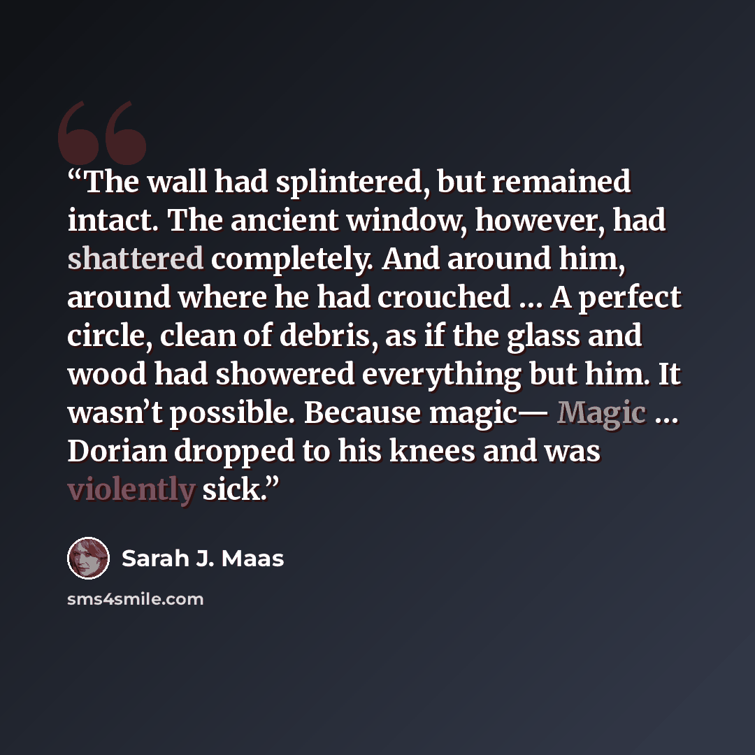 “The wall had splintered, but remained intact. The ancient window, however, had shattered completely. And around him, around where he had crouched … A perfect circle, clean of debris, as if the glass and wood had showered everything but him. It wasn’t possible. Because magic— Magic … Dorian dropped…” quote by Sarah J. Maas