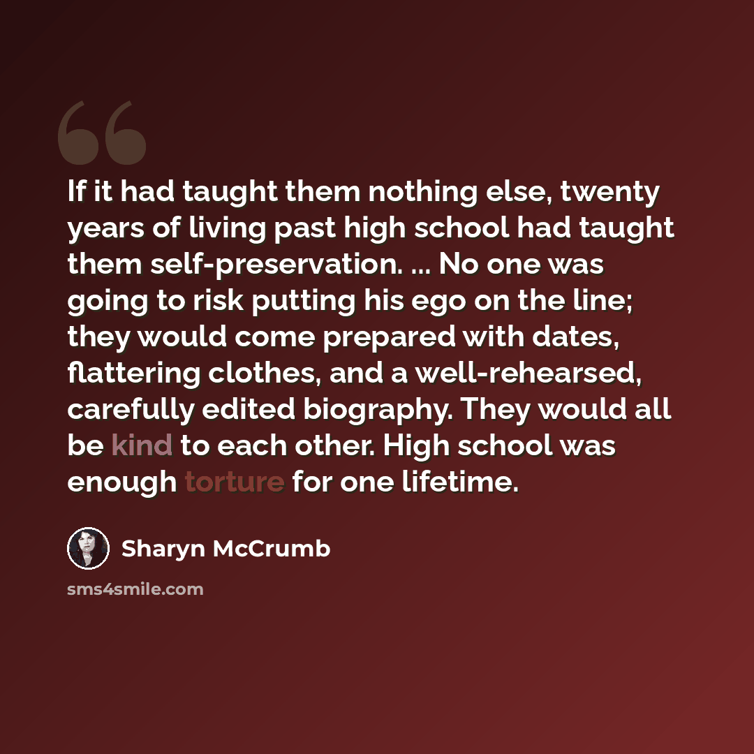 “If it had taught them nothing else, twenty years of living past high school had taught them self-preservation. ... No one was going to risk putting his ego on the line; they would come prepared with dates, flattering clothes, and a well-rehearsed, carefully edited biography. They would all be kind…” quote by Sharyn McCrumb