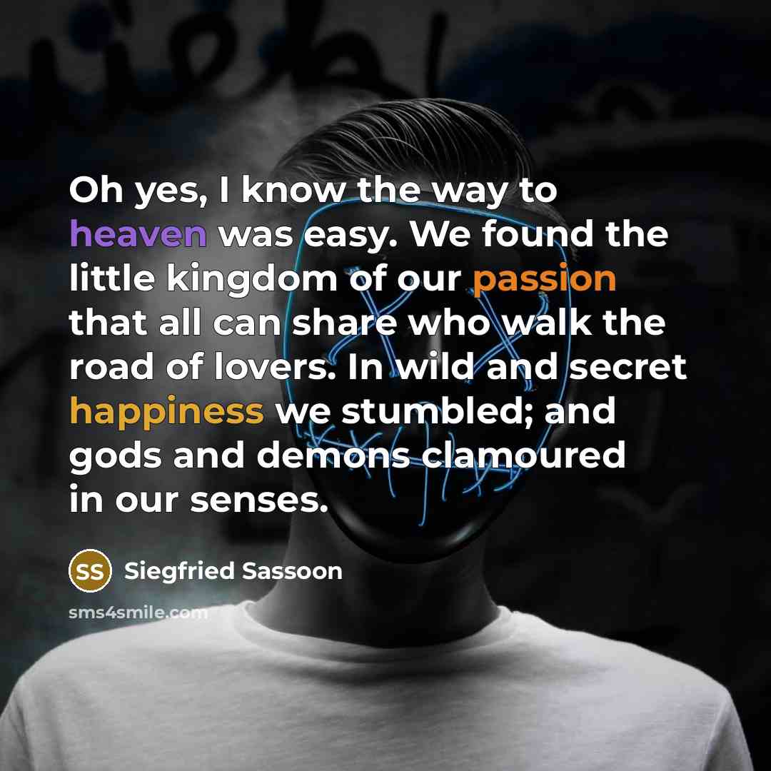 “Oh yes, I know the way to heaven was easy. We found the little kingdom of our passion that all can share who walk the road of lovers. In wild and secret happiness we stumbled; and gods and demons clamoured in our senses.” quote by Siegfried Sassoon